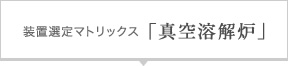 装置選定マトリックス「真空溶解炉」